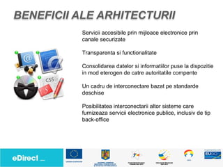 Servicii accesibile prin mijloace electronice prin
canale securizate

Transparenta si functionalitate

Consolidarea datelor si informatiilor puse la dispozitie
in mod eterogen de catre autoritatile compente

Un cadru de interconectare bazat pe standarde
deschise

Posibilitatea interconectarii altor sisteme care
furnizeaza servicii electronice publice, inclusiv de tip
back-office
 