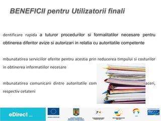 dentificare rapida a tuturor procedurilor si formalitatilor necesare pentru
obtinerea diferitor avize si autorizari in relatia cu autoritatile competente


mbunatatirea serviciilor oferite pentru acestia prin reducerea timpului si costurilor
in obtinerea informatiilor necesare


mbunatatirea comunicarii dintre autoritatile compentente si mediul de afaceri,
respectiv cetateni
 