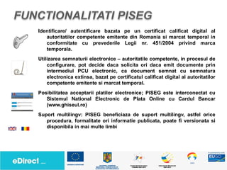 Identificare/ autentificare bazata pe un certificat calificat digital al
   autoritatilor competente emitente din Romania si marcat temporal in
   conformitate cu prevederile Legii nr. 451/2004 privind marca
   temporala.
Utilizarea semnaturii electronice – autoritatile competente, in procesul de
    configurare, pot decide daca solicita ori daca emit documente prin
    intermediul PCU electronic, ca document semnat cu semnatura
    electronica extinsa, bazat pe certificatul calificat digital al autoritatilor
    competente emitente si marcat temporal.
Posibilitatea acceptarii platilor electronice; PISEG este interconectat cu
   Sistemul National Electronic de Plata Online cu Cardul Bancar
   (www.ghiseul.ro)
Suport multilingv: PISEG beneficiaza de suport multilingv, astfel orice
   procedura, formalitate ori informatie publicata, poate fi versionata si
   disponibila in mai multe limbi
 