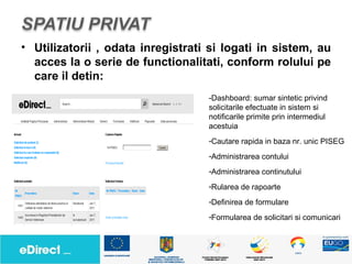 • Utilizatorii , odata inregistrati si logati in sistem, au
  acces la o serie de functionalitati, conform rolului pe
  care il detin:
                                   -Dashboard: sumar sintetic privind
                                   solicitarile efectuate in sistem si
                                   notificarile primite prin intermediul
                                   acestuia
                                   -Cautare rapida in baza nr. unic PISEG
                                   -Administrarea contului
                                   -Administrarea continutului
                                   -Rularea de rapoarte
                                   -Definirea de formulare
                                   -Formularea de solicitari si comunicari
 