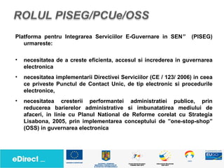 Platforma pentru Integrarea Serviciilor E-Guvernare in SEN”         (PISEG)
   urmareste:

•   necesitatea de a creste eficienta, accesul si increderea in guvernarea
    electronica
•   necesitatea implementarii Directivei Serviciilor (CE / 123/ 2006) in ceea
    ce priveste Punctul de Contact Unic, de tip electronic si procedurile
    electronice,
•   necesitatea cresterii performantei administratiei publice, prin
    reducerea barierelor administrative si imbunatatirea mediului de
    afaceri, in linie cu Planul National de Reforme corelat cu Strategia
    Lisabona, 2005, prin implementarea conceptului de ”one-stop-shop”
    (OSS) in guvernarea electronica
 