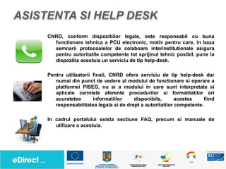 CNRD, conform dispozitiilor legale, este responsabil cu buna
  functionare tehnica a PCU electronic, motiv pentru care, in baza
  semnarii protocoalelor de colaboare interinstitutionale asigura
  pentru autoritatile competente tot sprijinul tehnic posibil, pune la
  dispozitia acestuia un serviciu de tip help-desk.

Pentru utilizatorii finali, CNRD ofera serviciu de tip help-desk dar
   numai din punct de vedere al modului de functionare si operare a
   platformei PISEG, nu si a modului in care sunt interpretate si
   aplicate cerintele aferente procedurilor si formalitatilor ori
   acuratetea       informatiilor    disponibile,       acestea     fiind
   responsabilitatea legala si de drept a autoritatilor competente.

In cadrul portalului exista sectiune FAQ, precum si manuale de
   utilizare a acestuia.
 