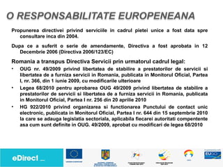 Propunerea directivei privind serviciile in cadrul pietei unice a fost data spre
   consultare inca din 2004.
Dupa ce a suferit o serie de amendamente, Directiva a fost aprobata in 12
   Decembrie 2006 (Directiva 2006/123/EC)
Romania a transpus Directiva Servicii prin urmatorul cadrul legal:
•   OUG nr. 49/2009 privind libertatea de stabilire a prestatorilor de servicii si
    libertatea de a furniza servicii in Romania, publicata in Monitorul Oficial, Partea
    I, nr. 366, din 1 iunie 2009, cu modificarile ulterioare
•   Legea 68/2010 pentru aprobarea OUG 49/2009 privind libertatea de stabilire a
    prestatorilor de servicii si libertatea de a furniza servicii in Romania, publicata
    in Monitorul Oficial, Partea I nr. 256 din 20 aprilie 2010
•   HG 922/2010 privind organizarea si functionarea Punctului de contact unic
    electronic, publicata in Monitorul Oficial, Partea I nr. 644 din 15 septembrie 2010
    la care se adauga legislatia sectoriala, aplicabila fiecarei autoritati compentente
    asa cum sunt definite in OUG. 49/2009, aprobat cu modificari de legea 68/2010
 