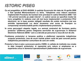 Ca act pregatititor al OUG 49/2009, în şedinţa Guvernului din data de 16 aprilie 2008
   a fost aprobat Memorandumul cu tema, “Adoptarea unor măsuri necesare
   implementării Punctului de Contact Unic prevăzut în cadrul Directivei 2006 / 123
   / CE privind seviciile pe piaţă internă”, in cadrul caruia se specifică modul de
   lucru pregătitor în vederea unei cât mai bune implementări a proiectului PCU
   electronic, iar in baza acestor obligaţii rezultate din actele normative mai sus
   amintite reprezentanţii s-a decis accesarea unei surse de finanţare cu
   componenţa nerambursabilă pentru implementarea proiectului.
In urma parcurgerii etapelor legale, s-a semnat contractul de furnizare pentru
   proiectul “platforma pentru integrarea serviciilor de e-guvernare in Sistemul
   Electronic National (SEN)” care s-a derulat pe parcursul a noua (9) luni de zile.
Finalizarea proiectului si lansarea publica a platformei reprezinta indeplinirea
   scopului proiectului, insa de acum inainte putem vorbi de pasi concreti pentru
   indeplinirea prevederilor comunitare de care am vorbit.
Proiectul a fost si este o provocare pentru CNRD, in calitate de institutie nou creata
   la data inceperii proiectului, si reprezinta prin natura si amploarea sa o
   experienta unica in domeniul operationalizarii platformelor de e-guvernare.
 