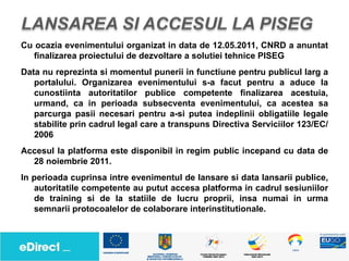 Cu ocazia evenimentului organizat in data de 12.05.2011, CNRD a anuntat
   finalizarea proiectului de dezvoltare a solutiei tehnice PISEG
Data nu reprezinta si momentul punerii in functiune pentru publicul larg a
   portalului. Organizarea evenimentului s-a facut pentru a aduce la
   cunostiinta autoritatilor publice competente finalizarea acestuia,
   urmand, ca in perioada subsecventa evenimentului, ca acestea sa
   parcurga pasii necesari pentru a-si putea indeplinii obligatiile legale
   stabilite prin cadrul legal care a transpuns Directiva Serviciilor 123/EC/
   2006
Accesul la platforma este disponibil in regim public incepand cu data de
  28 noiembrie 2011.
In perioada cuprinsa intre evenimentul de lansare si data lansarii publice,
   autoritatile competente au putut accesa platforma in cadrul sesiuniilor
   de training si de la statiile de lucru proprii, insa numai in urma
   semnarii protocoalelor de colaborare interinstitutionale.
 