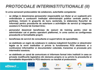In urma semanarii protocoalelor de colaborare, autoritatile competente:
-   se obliga in desemnarea persoanelor responsabile (un titular şi un supleant) prin
    ordin/decizie a conducerii instituţiei administraţiei publice centrale pentru a
    participa, inclusiv în grupurile de lucru sectoriale, la elaborarea fluxurilor de
    informaţii pentru procedurile de autorizare a activităţilor de servicii şi integrarea
    acestora în Punctul de Contact Unic;
-   personalul desemnat beneficiaza de sesiuni de training pentru rolul de
    administrator cat si pentru operatorii platformei, in urma carora se configureaza
    procedurile si formalitatile proprii;
-   beneficiaza de servicii de consultanta si suport tehnic de specialitate;
-   se stabileste un regim de colaboare in vederea indeplinirii functiilor si obiectivelor
    legale ce le revin institutilor ci privire la functionarea PCU electronic si a
    continutului informatiilor si documentelor colectate, transmise si procesate prin
    intermediul acestuia;
-   se stabileste un canal de comunicare si informare formal intre institutii in ceea ce
    priveste modificarile legislative din domeniu propriu si cu privire la procedurile si
    formalitatile disponibile in PCU electronic ca rezultat al protocolului.
 