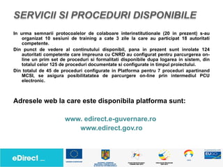 In urma semnarii protocoalelor de colaboare interinstitutionale (20 in prezent) s-au
    organizat 10 sesiuni de training a cate 3 zile la care au participat 18 autoritati
    competente.
Din punct de vedere al continutului disponibil, pana in prezent sunt inrolate 124
    autoritati competente care impreuna cu CNRD au configurat pentru parcurgerea on-
    line un prim set de proceduri si formalitati disponibile dupa logarea in sistem, din
    totalul celor 125 de proceduri documentate si configurate in timpul proiectului.
Din totalul de 45 de proceduri configurate in Platforma pentru 7 proceduri apartinand
    MCSI, se asigura posibilitatatea de parcurgere on-line prin intermediul PCU
    electronic.



Adresele web la care este disponibila platforma sunt:

                       www. edirect.e-guvernare.ro
                          www.edirect.gov.ro
 