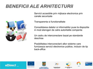 Servicii accesibile prin mijloace electronice prin
canale securizate

Transparenta si functionalitate

Consolidarea datelor si informatiilor puse la dispozitie
in mod eterogen de catre autoritatile compente

Un cadru de interconectare bazat pe standarde
deschise

Posibilitatea interconectarii altor sisteme care
furnizeaza servicii electronice publice, inclusiv de tip
back-office
 
