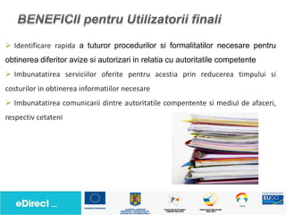  Identificare rapida a tuturor procedurilor si formalitatilor necesare pentru
obtinerea diferitor avize si autorizari in relatia cu autoritatile competente
 Imbunatatirea serviciilor oferite pentru acestia prin reducerea timpului si
costurilor in obtinerea informatiilor necesare
 Imbunatatirea comunicarii dintre autoritatile compentente si mediul de afaceri,
respectiv cetateni
 