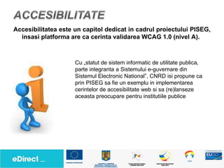 Accesibilitatea este un capitol dedicat in cadrul proiectului PISEG,
  insasi platforma are ca cerinta validarea WCAG 1.0 (nivel A).



                     Cu „statut de sistem informatic de utilitate publica,
                     parte integranta a Sistemului e-guvernare din
                     Sistemul Electronic National”, CNRD isi propune ca
                     prin PISEG sa fie un exemplu in implementarea
                     cerintelor de accesibilitate web si sa (re)lanseze
                     aceasta preocupare pentru institutiile publice
 