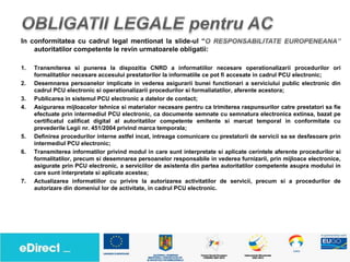 In conformitatea cu cadrul legal mentionat la slide-ul “
    autoritatilor competente le revin urmatoarele obligatii:

1.   Transmiterea si punerea la dispozitia CNRD a informatiilor necesare operationalizarii procedurilor ori
     formalitatilor necesare accesului prestatorilor la informatiile ce pot fi accesate in cadrul PCU electronic;
2.   Desemnarea persoanelor implicate in vederea asigurarii bunei functionari a serviciului public electronic din
     cadrul PCU electronic si operationalizarii procedurilor si formaliatatilor, aferente acestora;
3.   Publicarea in sistemul PCU electronic a datelor de contact;
4.   Asigurarea mijloacelor tehnice si materialor necesare pentru ca trimiterea raspunsurilor catre prestatori sa fie
     efectuate prin intermediul PCU electronic, ca documente semnate cu semnatura electronica extinsa, bazat pe
     certificatul calificat digital al autoritatilor competente emitente si marcat temporal in conformitate cu
     prevederile Legii nr. 451/2004 privind marca temporala;
5.   Definirea procedurilor interne astfel incat, intreaga comunicare cu prestatorii de servicii sa se desfasoare prin
     intermediul PCU electronic;
6.   Transmiterea informatilor privind modul in care sunt interpretate si aplicate cerintele aferente procedurilor si
     formalitatilor, precum si desemnarea persoanelor responsabile in vederea furnizarii, prin mijloace electronice,
     asigurate prin PCU electronic, a serviciilor de asistenta din partea autoritatilor competente asupra modului in
     care sunt interpretate si aplicate acestea;
7.   Actualizarea informatiilor cu privire la autorizarea activitatilor de servicii, precum si a procedurilor de
     autorizare din domeniul lor de activitate, in cadrul PCU electronic.
 