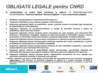In   conformitatea          cu cadrul legal mentionat la slide-ul “
                             Centrului National “Romania DIgitala” ii revin urmatoarele obligatii:

1.  Realizarea, operationalizarea si administrarea PCU electronic;
2.   Asigurarea autentificarii unice a fiecarui prestator in PCU electronic;
3.  Asigurarea persistentei datelor de autentificare, pentru a permite accesul la activitatea deja desfasurata
    de catre beneficiar in PCU electronic;
4. Asigurarea mijloacelor de recuperare/modificare in conditii de securitate necesare a datelor de
    autentificare, atunci cand este necesar;
5. Asigurarea mijloacelor tehnice necesare pentru transmiterea de catre prestator, prin intermediul PCU
    electronic, a formularelor completate, impreuna cu toate documentele si informatiile necesare, conform
    procedurilor si informatiilor publice ale autoritatii competente responsabile cu tratarea solicitarii;
6. Asigurarea mijloacelor tehnice necesare pentru monitorizarea si raportarea automata a starii solicitarilor;
7. Asigurarea mijloacelor tehnice necesare pentru notificarea automata prin e-mail a prestatorului, cu privire
    la modificari in comunicarea sa cu autoritatea competenta;
8. Asigurarea mijloacelor tehnice necesare pentru trimiterea de catre autoritatile competente a raspunsului
    semnat electronic prin intermediul PCU electronic;
9. Asigurarea salvarii, arhivarii si disponibilitatii datelor, documentelor, comunicarilor efectuate prin
    intermediul PCU electronic, fara drept de modificare ulterioara, pentru toti utilizatorii PCU electronic;
10. Asigurarea mijloacelor tehnice necesare pentru implementarea procedurilor de lucru agreate intre
    autoritatile competente implicate in rezolvarea unei solicitari.
In definitiv, majoritatea sunt parte a solutiei tehnice, intrucat CNRD este responsabil pentru buna functionare, din punct de
     vedere tehnic, a PCU electronic, iar Autoritatile competente au obligatia de a actualiza informatiile cu privire la
     autorizarea activitatilor de servicii, precum si a procedurilor de autorizare din domeniul lor de activitate, in cadrul PCU
     electronic.
 