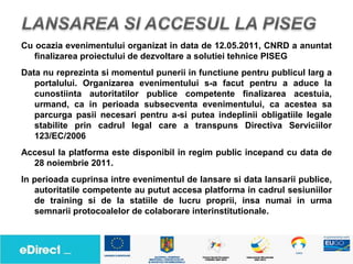 Cu ocazia evenimentului organizat in data de 12.05.2011, CNRD a anuntat
   finalizarea proiectului de dezvoltare a solutiei tehnice PISEG
Data nu reprezinta si momentul punerii in functiune pentru publicul larg a
   portalului. Organizarea evenimentului s-a facut pentru a aduce la
   cunostiinta autoritatilor publice competente finalizarea acestuia,
   urmand, ca in perioada subsecventa evenimentului, ca acestea sa
   parcurga pasii necesari pentru a-si putea indeplinii obligatiile legale
   stabilite prin cadrul legal care a transpuns Directiva Serviciilor
   123/EC/2006
Accesul la platforma este disponibil in regim public incepand cu data de
  28 noiembrie 2011.
In perioada cuprinsa intre evenimentul de lansare si data lansarii publice,
   autoritatile competente au putut accesa platforma in cadrul sesiuniilor
   de training si de la statiile de lucru proprii, insa numai in urma
   semnarii protocoalelor de colaborare interinstitutionale.
 