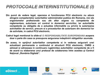 Din punct de vedere legal, operarea si functionarea PCU electronic nu aduce
   atingere competentelor autoritatilor administratiei publice din Romania, nici ale
   organismelor profesionale sau ale altor organe cu competenta de
   reglementare, autorizare ori control in domeniul serviciilor, iar autoritatile
   competente au obligatia de a actualiza informatiile cu privire la autorizarea
   activitatilor de servicii, precum si a procedurilor de autorizare din domeniul lor
   de activitate, in cadrul PCU electronic.
Cadrul legal mentionat la slide-ul                                           acopera
   doar o parte din ceea ce presupune asigurarea indeplinirii obligatiilor asumate.
De aceea, in sprijinul autoritatilor competente si in vederea asigurarii unei
   actualizari permanante a continutul si structurii PCU electronic, CNRD a
   adresat si adreseaza in continuare rugămintea autoritatilor competente de a fi
   de acord cu elaborarea unui protocol de colaborarea între acestea şi Centrul
   Naţional „România Digitală”.
 