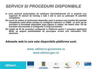 In urma semnarii protocoalelor de colaboare interinstitutionale (21 in prezent) s-au
    organizat 10 sesiuni de training a cate 3 zile la care au participat 18 autoritati
    competente.
Din punct de vedere al continutului disponibil, pana in prezent sunt inrolate 86 autoritati
    competente unele dintre acestea au configurat impreuna cu CNRD un prim set de
    proceduri si formalitati disponibile dupa logarea in sistem, din totalul celor 125 de
    proceduri documentate si configurate in timpul proiectului.
Din totalul de 45 de proceduri configurate in Platforma pentru 7 proceduri apartinand
    MCSI, se asigura posibilitatatea de parcurgere on-line prin intermediul PCU
    electronic.



Adresele web la care este disponibila platforma sunt:

                        www. edirect.e-guvernare.ro
                           www.edirect.gov.ro
 