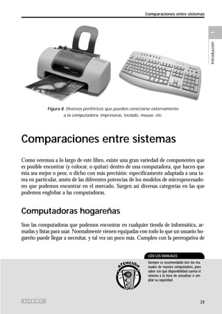 Introducción

1

Comparaciones entre sistemas

Figura 8. Diversos periféricos que pueden conectarse externamente
a la computadora: impresoras, teclado, mouse, etc.

Comparaciones entre sistemas
Como veremos a lo largo de este libro, existe una gran variedad de componentes que
es posible encontrar (y colocar, o quitar) dentro de una computadora, que hacen que
ésta sea mejor o peor, o dicho con más precisión: específicamente adaptada a una tarea en particular, amén de las diferentes potencias de los modelos de microprocesadores que podemos encontrar en el mercado. Surgen así diversas categorías en las que
podemos englobar a las computadoras.

Computadoras hogareñas
Son las computadoras que podemos encontrar en cualquier tienda de informática, armadas y listas para usar. Normalmente vienen equipadas con todo lo que un usuario hogareño puede llegar a necesitar, y tal vez un poco más. Cumplen con la prerrogativa de
LEER LOS MANUALES
Siempre es recomendable leer los manuales de nuestra computadora, para
saber con qué disponibilidad cuenta el
sistema a la hora de actualizar o ampliar su capacidad.

23

 