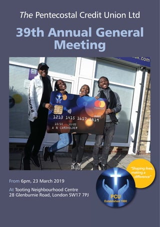 From 6pm, 23 March 2019
At Tooting Neighbourhood Centre
28 Glenburnie Road, London SW17 7PJ
The Pentecostal Credit Union Ltd
39th Annual General
Meeting
 