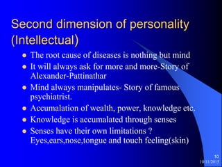 10/11/2015
10
Second dimension of personality
(Intellectual)
? The root cause of diseases is nothing but mind
? It will always ask for more and more-Story of
Alexander-Pattinathar
? Mind always manipulates- Story of famous
psychiatrist.
? Accumalation of wealth, power, knowledge etc.
? Knowledge is accumalated through senses
? Senses have their own limitations ?
Eyes,ears,nose,tongue and touch feeling(skin)
 