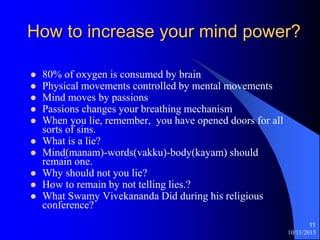 10/11/2015
11
How to increase your mind power?
? 80% of oxygen is consumed by brain
? Physical movements controlled by mental movements
? Mind moves by passions
? Passions changes your breathing mechanism
? When you lie, remember, you have opened doors for all
sorts of sins.
? What is a lie?
? Mind(manam)-words(vakku)-body(kayam) should
remain one.
? Why should not you lie?
? How to remain by not telling lies.?
? What Swamy Vivekananda Did during his religious
conference?
 