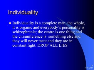 Individuality
? Individuality is a complete man, the whole,
it is organic and everybodys personality is
schizophrenic; the centre is one thing and
the circumference is something else and
they will never meet and they are in
constant fight. DROP ALL LIES
10/11/2015
12
 