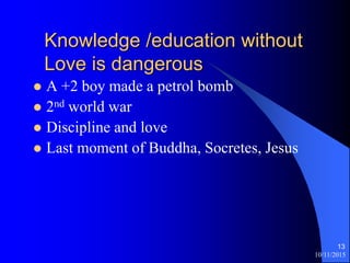 10/11/2015
13
Knowledge /education without
Love is dangerous
? A +2 boy made a petrol bomb
? 2nd world war
? Discipline and love
? Last moment of Buddha, Socretes, Jesus
 
