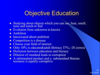 10/11/2015
15
Objective Education
? Studying about objects which you can see, hear, smell,
taste and touch or feel
? Evolution from unknown to known
? Ambition
? Intoxicated about ambition
? Competition is a disease
? Choose your field of interest
? Only 10% is educated(adult illetracy 37%,~28 crores)
? Distiction between education and literacy
? Dilution of standard leads to corruption
? A substandard product and a substandard Human
resource is equally corruptive
 