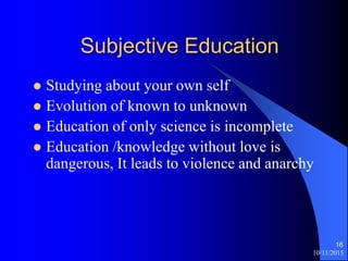 10/11/2015
16
Subjective Education
? Studying about your own self
? Evolution of known to unknown
? Education of only science is incomplete
? Education /knowledge without love is
dangerous, It leads to violence and anarchy
 