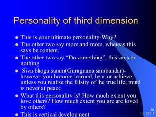 10/11/2015
18
Personality of third dimension
? This is your ultimate personality-Why?
? The other two say more and more, whereas this
says be content.
? The other two say Do something, this says do
nothing
? Siva bhoga saram(Gurugnana sambandar)-
however you become learned, hear or achieve,
unless you realise the falsity of the true life, mind
is never at peace
? What this personality is? How much extent you
love others? How much extent you are are loved
by others?
? This is vertical development
 