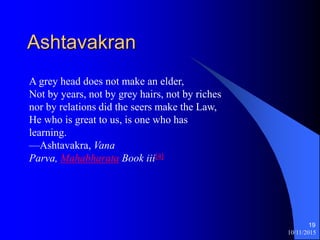 Ashtavakran
10/11/2015
19
A grey head does not make an elder,
Not by years, not by grey hairs, not by riches
nor by relations did the seers make the Law,
He who is great to us, is one who has
learning.
Ashtavakra, Vana
Parva, Mahabharata Book iii[4]
 