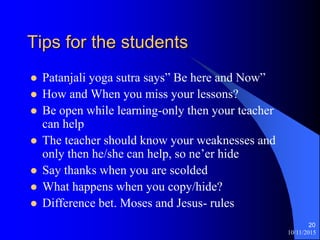 10/11/2015
20
Tips for the students
? Patanjali yoga sutra says Be here and Now
? How and When you miss your lessons?
? Be open while learning-only then your teacher
can help
? The teacher should know your weaknesses and
only then he/she can help, so neer hide
? Say thanks when you are scolded
? What happens when you copy/hide?
? Difference bet. Moses and Jesus- rules
 