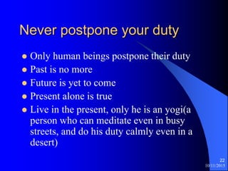 10/11/2015
22
Never postpone your duty
? Only human beings postpone their duty
? Past is no more
? Future is yet to come
? Present alone is true
? Live in the present, only he is an yogi(a
person who can meditate even in busy
streets, and do his duty calmly even in a
desert)
 