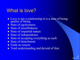 10/11/2015
23
What is love?
? Love is not a relationship-it is a state of being-
quality of being.
? State of egolessness
? State of unselfishness
? State of impartial nature
? State of independence
? State of accepting everything as such
? State of detachment
? Finds no reason
? Total understanding and devoid of fear.
 
