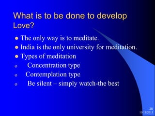 10/11/2015
25
What is to be done to develop
Love?
? The only way is to meditate.
? India is the only university for meditation.
? Types of meditation
o Concentration type
o Contemplation type
o Be silent C simply watch-the best
 