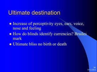 10/11/2015
34
Ultimate destination
? Increase of perceptivity eyes, ears, voice,
nose and feeling
? How do blinds identify currencies? Brailes
mark
? Ultimate bliss no birth or death
 