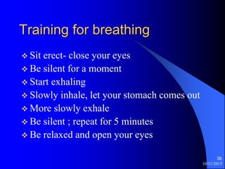 10/11/2015
36
Training for breathing
? Sit erect- close your eyes
? Be silent for a moment
? Start exhaling
? Slowly inhale, let your stomach comes out
? More slowly exhale
? Be silent ; repeat for 5 minutes
? Be relaxed and open your eyes
 