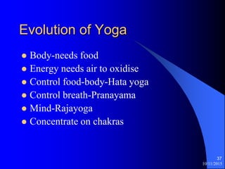 10/11/2015
37
Evolution of Yoga
? Body-needs food
? Energy needs air to oxidise
? Control food-body-Hata yoga
? Control breath-Pranayama
? Mind-Rajayoga
? Concentrate on chakras
 