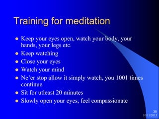 10/11/2015
38
Training for meditation
? Keep your eyes open, watch your body, your
hands, your legs etc.
? Keep watching
? Close your eyes
? Watch your mind
? Neer stop allow it simply watch, you 1001 times
continue
? Sit for utleast 20 minutes
? Slowly open your eyes, feel compassionate
 