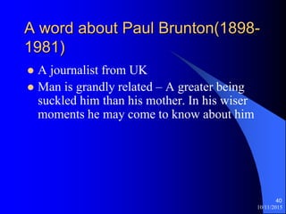 10/11/2015
40
A word about Paul Brunton(1898-
1981)
? A journalist from UK
? Man is grandly related C A greater being
suckled him than his mother. In his wiser
moments he may come to know about him
 