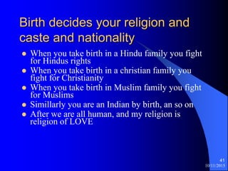 10/11/2015
41
Birth decides your religion and
caste and nationality
? When you take birth in a Hindu family you fight
for Hindus rights
? When you take birth in a christian family you
fight for Christianity
? When you take birth in Muslim family you fight
for Muslims
? Simillarly you are an Indian by birth, an so on
? After we are all human, and my religion is
religion of LOVE
 