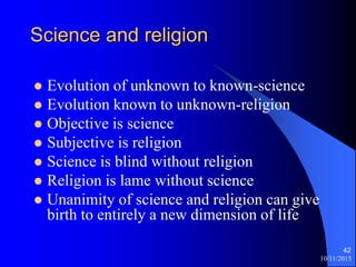 10/11/2015
42
Science and religion
? Evolution of unknown to known-science
? Evolution known to unknown-religion
? Objective is science
? Subjective is religion
? Science is blind without religion
? Religion is lame without science
? Unanimity of science and religion can give
birth to entirely a new dimension of life
 
