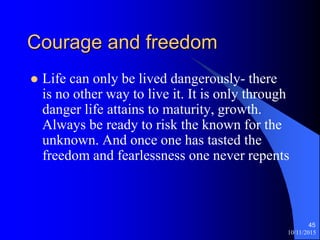 Courage and freedom
? Life can only be lived dangerously- there
is no other way to live it. It is only through
danger life attains to maturity, growth.
Always be ready to risk the known for the
unknown. And once one has tasted the
freedom and fearlessness one never repents
10/11/2015
45
 