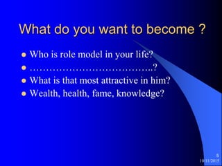 10/11/2015
5
What do you want to become ?
? Who is role model in your life?
? ..?
? What is that most attractive in him?
? Wealth, health, fame, knowledge?
 