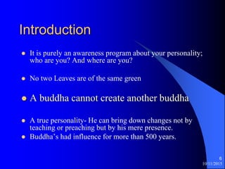 10/11/2015
6
Introduction
? It is purely an awareness program about your personality;
who are you? And where are you?
? No two Leaves are of the same green
? A buddha cannot create another buddha
? A true personality- He can bring down changes not by
teaching or preaching but by his mere presence.
? Buddhas had influence for more than 500 years.
 
