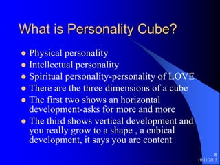 10/11/2015
8
What is Personality Cube?
? Physical personality
? Intellectual personality
? Spiritual personality-personality of LOVE
? There are the three dimensions of a cube
? The first two shows an horizontal
development-asks for more and more
? The third shows vertical development and
you really grow to a shape , a cubical
development, it says you are content
 