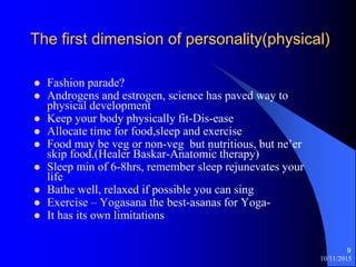 10/11/2015
9
The first dimension of personality(physical)
? Fashion parade?
? Androgens and estrogen, science has paved way to
physical development
? Keep your body physically fit-Dis-ease
? Allocate time for food,sleep and exercise
? Food may be veg or non-veg but nutritious, but neer
skip food.(Healer Baskar-Anatomic therapy)
? Sleep min of 6-8hrs, remember sleep rejunevates your
life
? Bathe well, relaxed if possible you can sing
? Exercise C Yogasana the best-asanas for Yoga-
? It has its own limitations
 