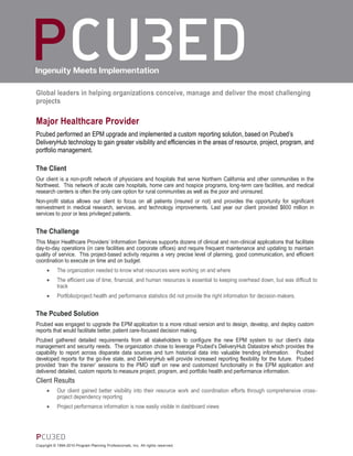 Global leaders in helping organizations conceive, manage and deliver the most challenging
projects

Major Healthcare Provider
Pcubed performed an EPM upgrade and implemented a custom reporting solution, based on Pcubed’s
DeliveryHub technology to gain greater visibility and efficiencies in the areas of resource, project, program, and
portfolio management.

The Client
Our client is a non-profit network of physicians and hospitals that serve Northern California and other communities in the
Northwest. This network of acute care hospitals, home care and hospice programs, long-term care facilities, and medical
research centers is often the only care option for rural communities as well as the poor and uninsured.
Non-profit status allows our client to focus on all patients (insured or not) and provides the opportunity for significant
reinvestment in medical research, services, and technology improvements. Last year our client provided $600 million in
services to poor or less privileged patients.


The Challenge
This Major Healthcare Providers’ Information Services supports dozens of clinical and non-clinical applications that facilitate
day-to-day operations (in care facilities and corporate offices) and require frequent maintenance and updating to maintain
quality of service. This project-based activity requires a very precise level of planning, good communication, and efficient
coordination to execute on time and on budget.
           The organization needed to know what resources were working on and where
           The efficient use of time, financial, and human resources is essential to keeping overhead down, but was difficult to
            track
           Portfolio/project health and performance statistics did not provide the right information for decision-makers.


The Pcubed Solution
Pcubed was engaged to upgrade the EPM application to a more robust version and to design, develop, and deploy custom
reports that would facilitate better, patient care-focused decision making.
Pcubed gathered detailed requirements from all stakeholders to configure the new EPM system to our client’s data
management and security needs. The organization chose to leverage Pcubed’s DeliveryHub Datastore which provides the
capability to report across disparate data sources and turn historical data into valuable trending information. Pcubed
developed reports for the go-live state, and DeliveryHub will provide increased reporting flexibility for the future. Pcubed
provided ‘train the trainer’ sessions to the PMO staff on new and customized functionality in the EPM application and
delivered detailed, custom reports to measure project, program, and portfolio health and performance information.
Client Results
           Our client gained better visibility into their resource work and coordination efforts through comprehensive cross-
            project dependency reporting
           Project performance information is now easily visible in dashboard views




Copyright © 1994-2010 Program Planning Professionals, Inc. All rights reserved.
 