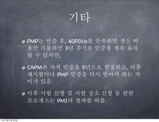 기타
                 PMP는 인증 후, 60PDUs를 만족하면 갱신 비
                 용만 지불하면 3년 주기로 인증을 계속 유지
                 할 수 있지만,

                 CAPM은 자격 인증을 5년으로 한정하고, 이후
                 재시험이나 PMP 인증을 다시 받아야 하는 차
                 이가 있음.

                 이후 시험 신청 및 시험 장소 신청 등 관련
                 프로세스는 PMI의 절차를 따름.


13년 1월 31일 목요일
 