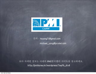 문의 : hsyong71@gmail.com

                                michael_yong@pcubei.com




                 보다 자세한 정보는 아래의 PMI한국챕터 사이트를 참고하세요.
                     http://pmikorea.kr/wordpress/?wpfb_dl=8


13년 1월 31일 목요일
 