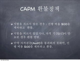 CAPM 환불정책

                 시험을 치르지 않은 경우 : 진행 비용 $100을
                 제외하고 환불.

                 시험을 치르지 않았거나, 자격 기간(1년)이 만
                 료된 경우 환불 안됨.

                 만약 자격검증(Audit)을 통과하지 못하면, 진
                 행 비용 $100을 제외하고 환불.



13년 1월 31일 목요일
 