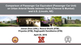Comparison of Passenger Car Equivalent (Passenger Car Unit)
on Urban Arterial Roads between India (Chennai & Mumbai)
and U.S. (Lincoln, NE)
Jianan Zhou (UNL), Noorul Sharik (IITM) ,
Priyanka (IITM), Raghupathi Kandiboina (IITB)
April 25, 2016
 